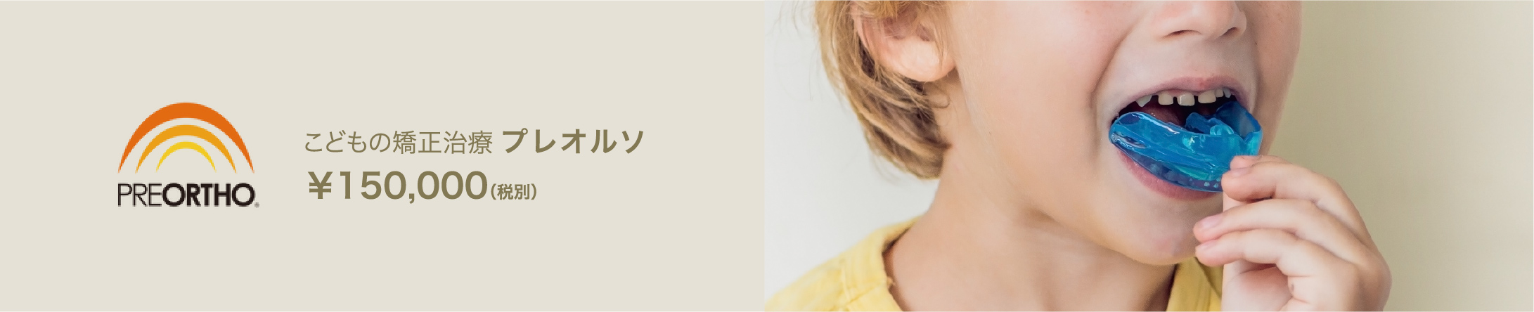 こどもの矯正治療 プレオルソ　￥150,000（税別）